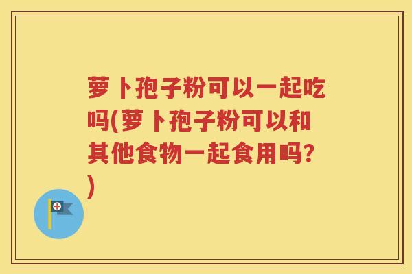 萝卜孢子粉可以一起吃吗(萝卜孢子粉可以和其他食物一起食用吗？)