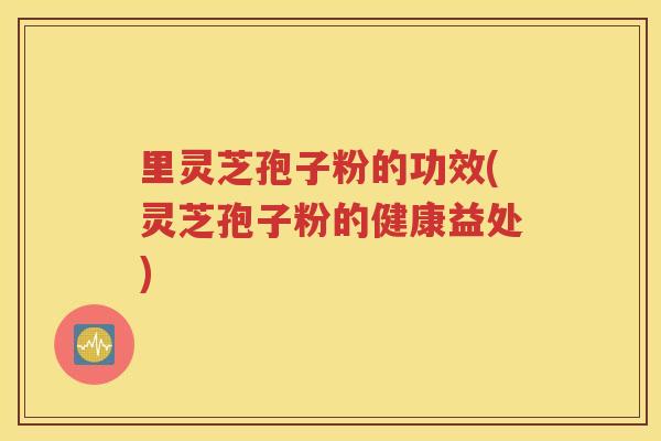 里灵芝孢子粉的功效(灵芝孢子粉的健康益处)
