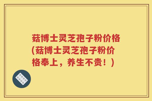 菇博士灵芝孢子粉价格(菇博士灵芝孢子粉价格奉上，养生不贵！)