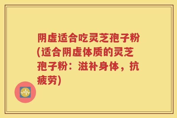 阴虚适合吃灵芝孢子粉(适合阴虚体质的灵芝孢子粉：滋补身体，抗疲劳)