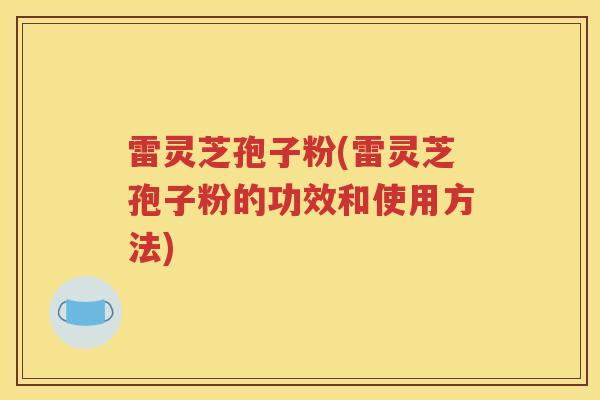 雷灵芝孢子粉(雷灵芝孢子粉的功效和使用方法)