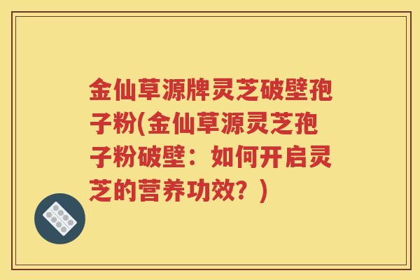 金仙草源牌灵芝破壁孢子粉(金仙草源灵芝孢子粉破壁：如何开启灵芝的营养功效？)