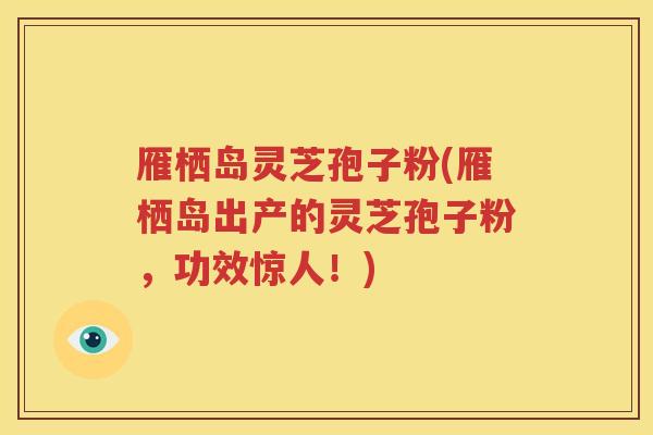雁栖岛灵芝孢子粉(雁栖岛出产的灵芝孢子粉，功效惊人！)