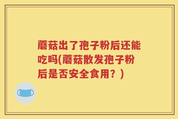 蘑菇出了孢子粉后还能吃吗(蘑菇散发孢子粉后是否安全食用？)