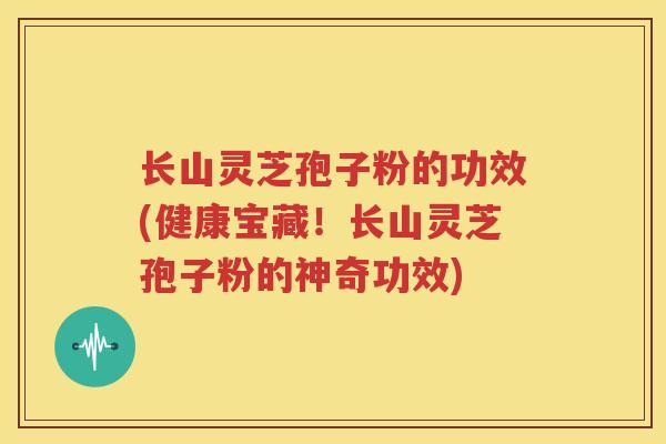 长山灵芝孢子粉的功效(健康宝藏！长山灵芝孢子粉的神奇功效)