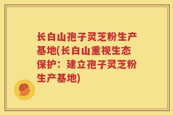 长白山孢子灵芝粉生产基地(长白山重视生态保护：建立孢子灵芝粉生产基地)