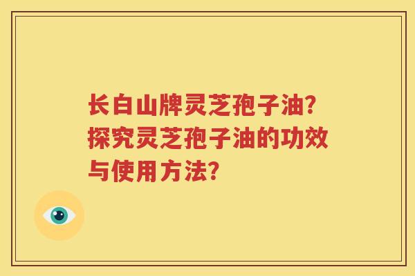 长白山牌灵芝孢子油？探究灵芝孢子油的功效与使用方法？