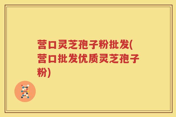 营口灵芝孢子粉批发(营口批发优质灵芝孢子粉)
