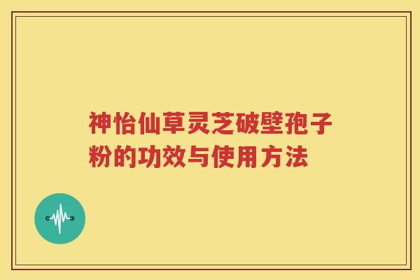 神怡仙草灵芝破壁孢子粉的功效与使用方法
