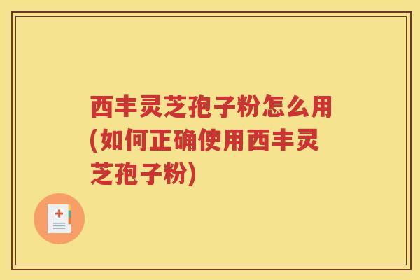 西丰灵芝孢子粉怎么用(如何正确使用西丰灵芝孢子粉)