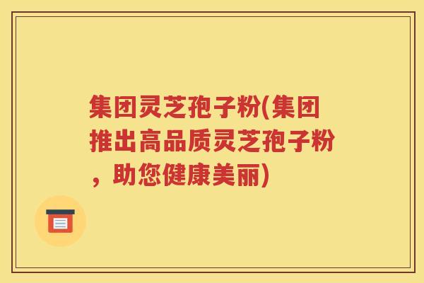 集团灵芝孢子粉(集团推出高品质灵芝孢子粉，助您健康美丽)