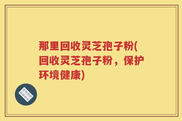 那里回收灵芝孢子粉(回收灵芝孢子粉，保护环境健康)