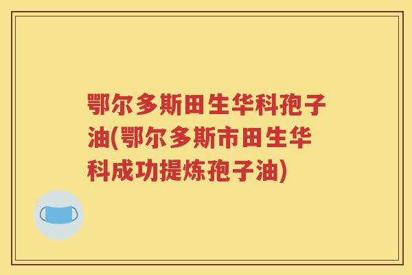 鄂尔多斯田生华科孢子油(鄂尔多斯市田生华科成功提炼孢子油)
