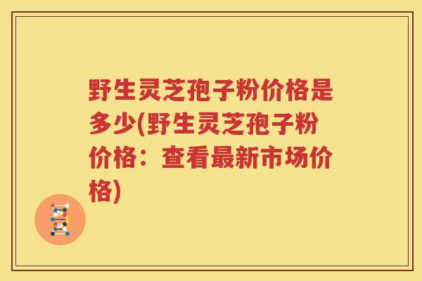 野生灵芝孢子粉价格是多少(野生灵芝孢子粉价格：查看最新市场价格)