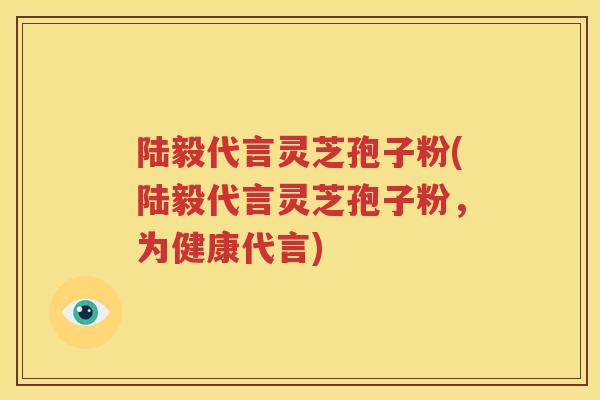 陆毅代言灵芝孢子粉(陆毅代言灵芝孢子粉，为健康代言)