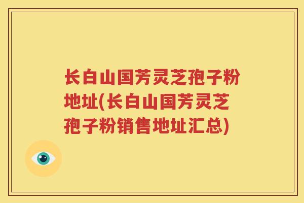 长白山国芳灵芝孢子粉地址(长白山国芳灵芝孢子粉销售地址汇总)