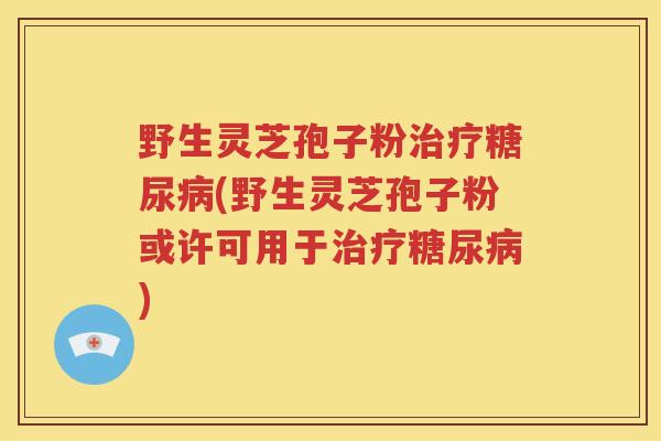 野生灵芝孢子粉治疗糖尿病(野生灵芝孢子粉或许可用于治疗糖尿病)