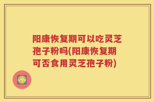 阳康恢复期可以吃灵芝孢子粉吗(阳康恢复期可否食用灵芝孢子粉)