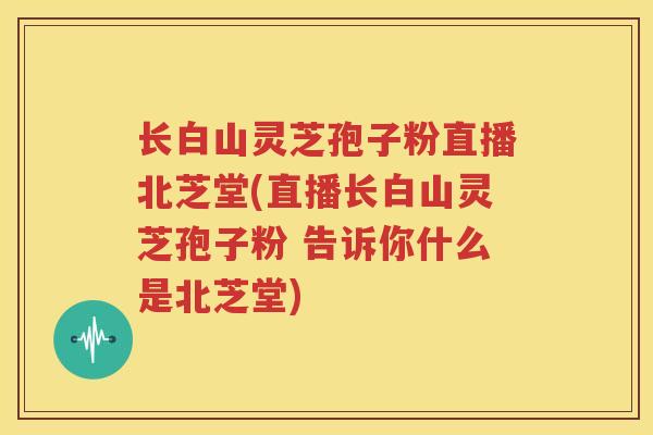 长白山灵芝孢子粉直播北芝堂(直播长白山灵芝孢子粉 告诉你什么是北芝堂)