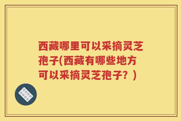 西藏哪里可以采摘灵芝孢子(西藏有哪些地方可以采摘灵芝孢子？)