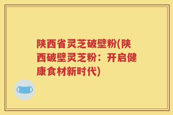 陕西省灵芝破壁粉(陕西破壁灵芝粉：开启健康食材新时代)