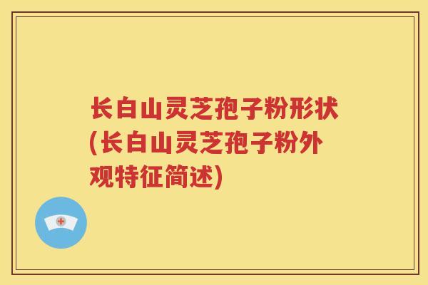 长白山灵芝孢子粉形状(长白山灵芝孢子粉外观特征简述)