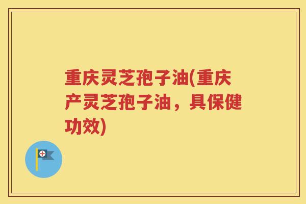 重庆灵芝孢子油(重庆产灵芝孢子油，具保健功效)
