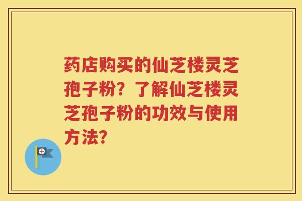 药店购买的仙芝楼灵芝孢子粉？了解仙芝楼灵芝孢子粉的功效与使用方法？