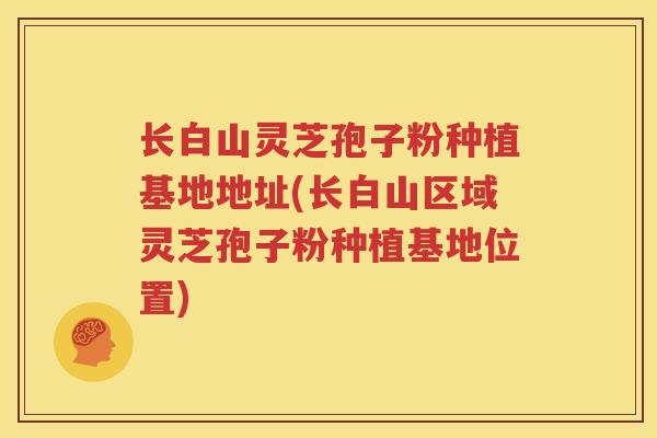 长白山灵芝孢子粉种植基地地址(长白山区域灵芝孢子粉种植基地位置)