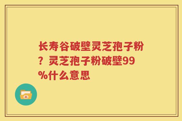 长寿谷破壁灵芝孢子粉？灵芝孢子粉破壁99%什么意思