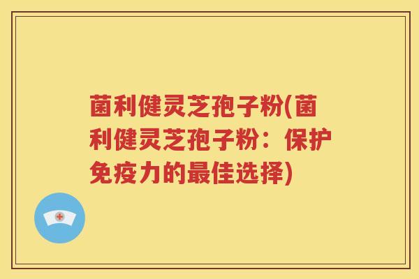 菌利健灵芝孢子粉(菌利健灵芝孢子粉：保护免疫力的最佳选择)