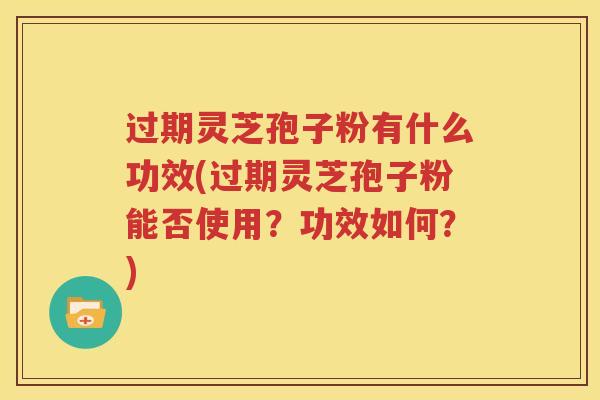 过期灵芝孢子粉有什么功效(过期灵芝孢子粉能否使用？功效如何？)