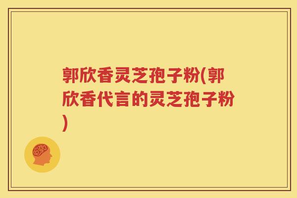郭欣香灵芝孢子粉(郭欣香代言的灵芝孢子粉)
