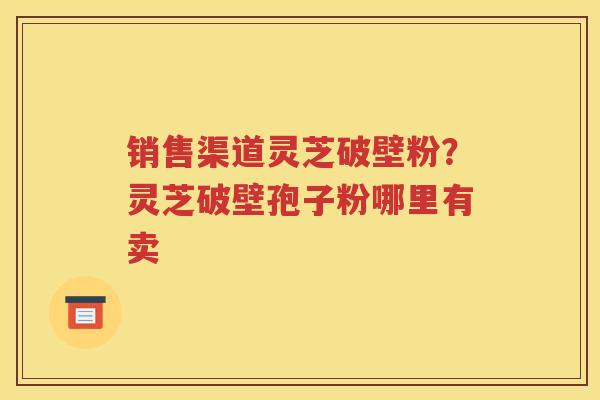 销售渠道灵芝破壁粉？灵芝破壁孢子粉哪里有卖