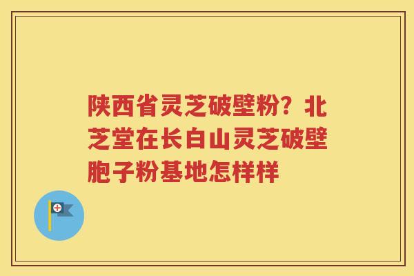 陕西省灵芝破壁粉？北芝堂在长白山灵芝破壁胞子粉基地怎样样