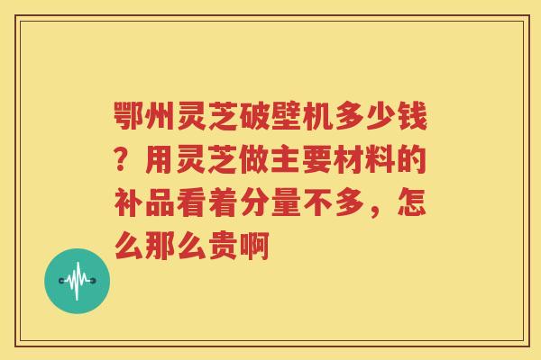 鄂州灵芝破壁机多少钱？用灵芝做主要材料的补品看着分量不多，怎么那么贵啊