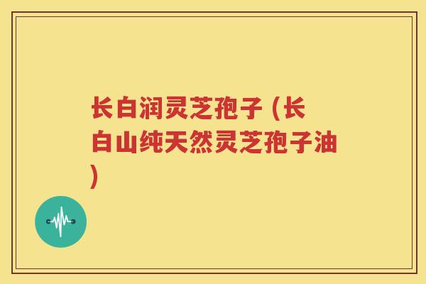 长白润灵芝孢子 (长白山纯天然灵芝孢子油)