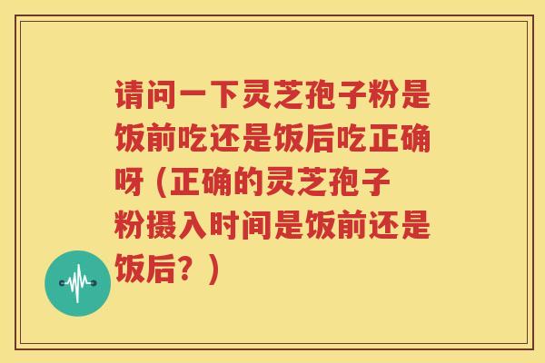 请问一下灵芝孢子粉是饭前吃还是饭后吃正确呀 (正确的灵芝孢子粉摄入时间是饭前还是饭后？)
