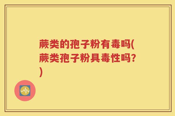 蕨类的孢子粉有毒吗(蕨类孢子粉具毒性吗？)