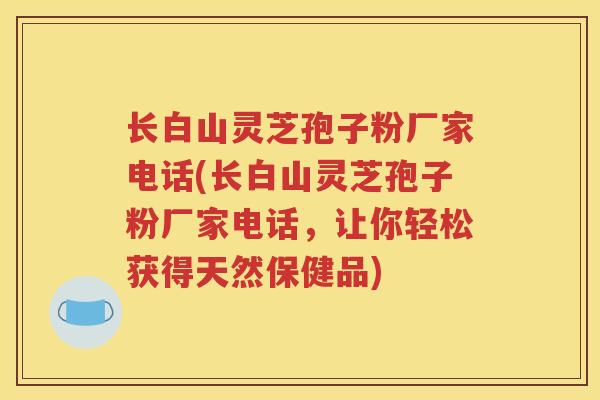 长白山灵芝孢子粉厂家电话(长白山灵芝孢子粉厂家电话，让你轻松获得天然保健品)