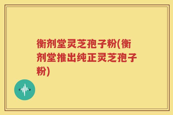 衡剂堂灵芝孢子粉(衡剂堂推出纯正灵芝孢子粉)