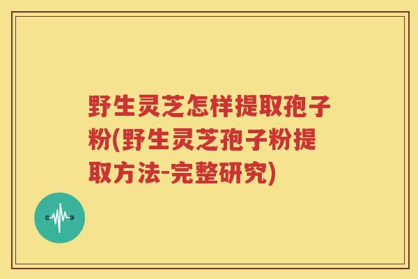 野生灵芝怎样提取孢子粉(野生灵芝孢子粉提取方法-完整研究)
