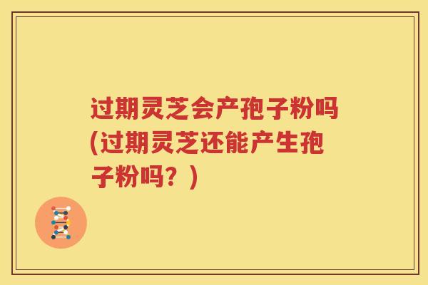 过期灵芝会产孢子粉吗(过期灵芝还能产生孢子粉吗？)