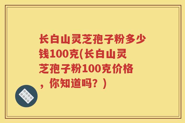 长白山灵芝孢子粉多少钱100克(长白山灵芝孢子粉100克价格，你知道吗？)