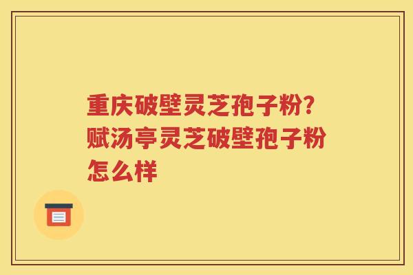 重庆破壁灵芝孢子粉？赋汤亭灵芝破壁孢子粉怎么样