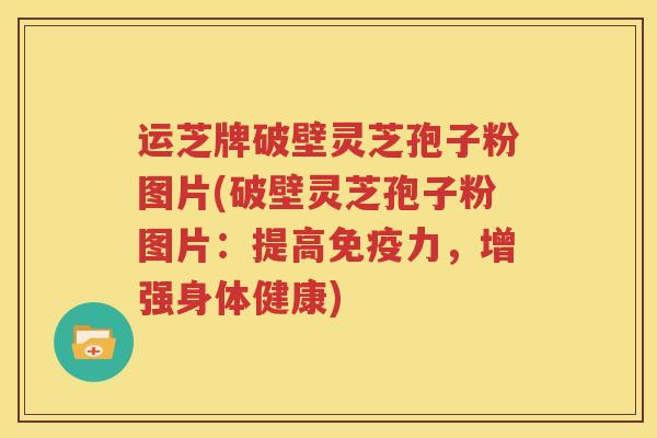 运芝牌破壁灵芝孢子粉图片(破壁灵芝孢子粉图片：提高免疫力，增强身体健康)