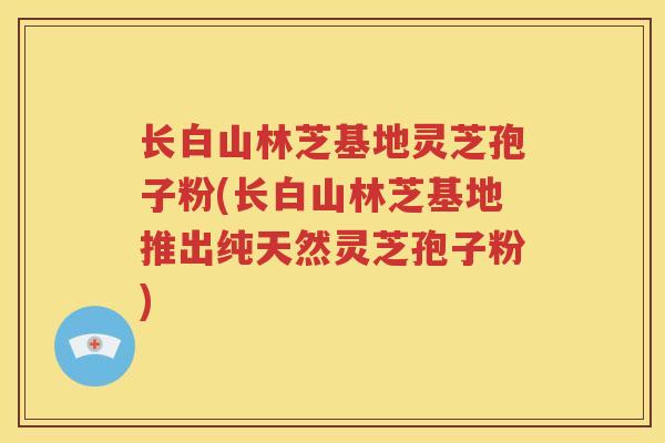 长白山林芝基地灵芝孢子粉(长白山林芝基地推出纯天然灵芝孢子粉)