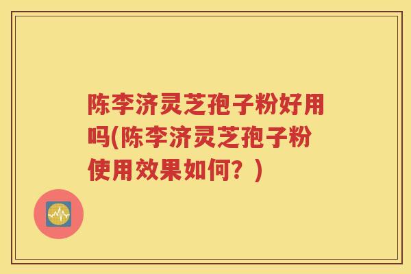 陈李济灵芝孢子粉好用吗(陈李济灵芝孢子粉使用效果如何？)