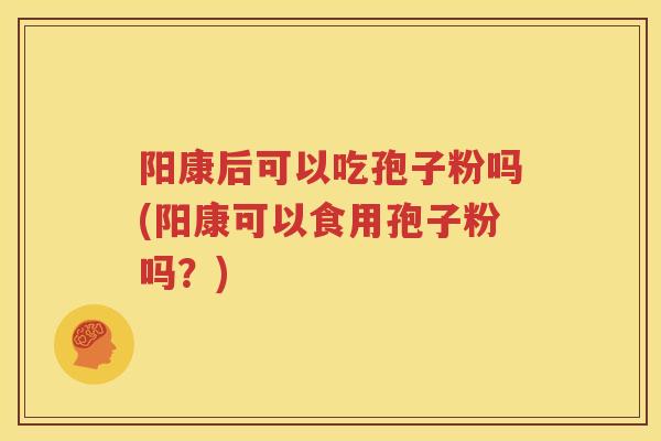阳康后可以吃孢子粉吗(阳康可以食用孢子粉吗？)