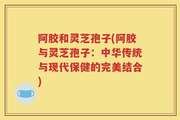 阿胶和灵芝孢子(阿胶与灵芝孢子：中华传统与现代保健的完美结合)